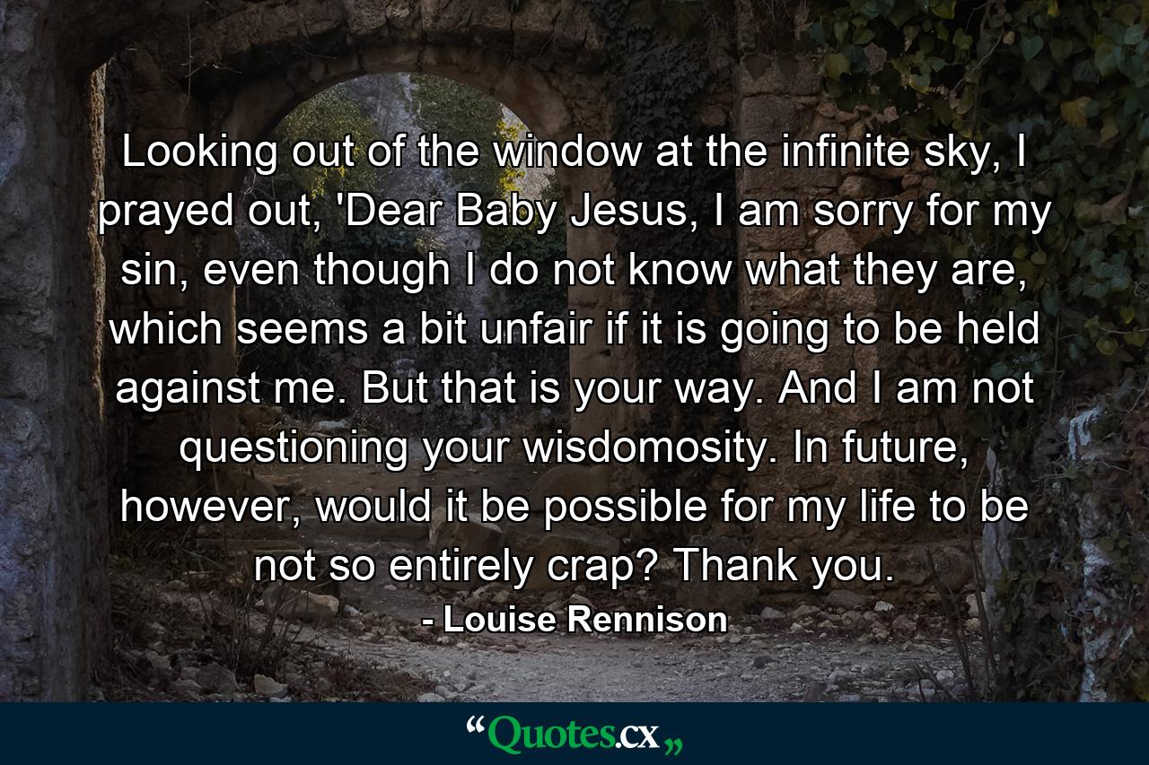 Looking out of the window at the infinite sky, I prayed out, 'Dear Baby Jesus, I am sorry for my sin, even though I do not know what they are, which seems a bit unfair if it is going to be held against me. But that is your way. And I am not questioning your wisdomosity. In future, however, would it be possible for my life to be not so entirely crap? Thank you. - Quote by Louise Rennison