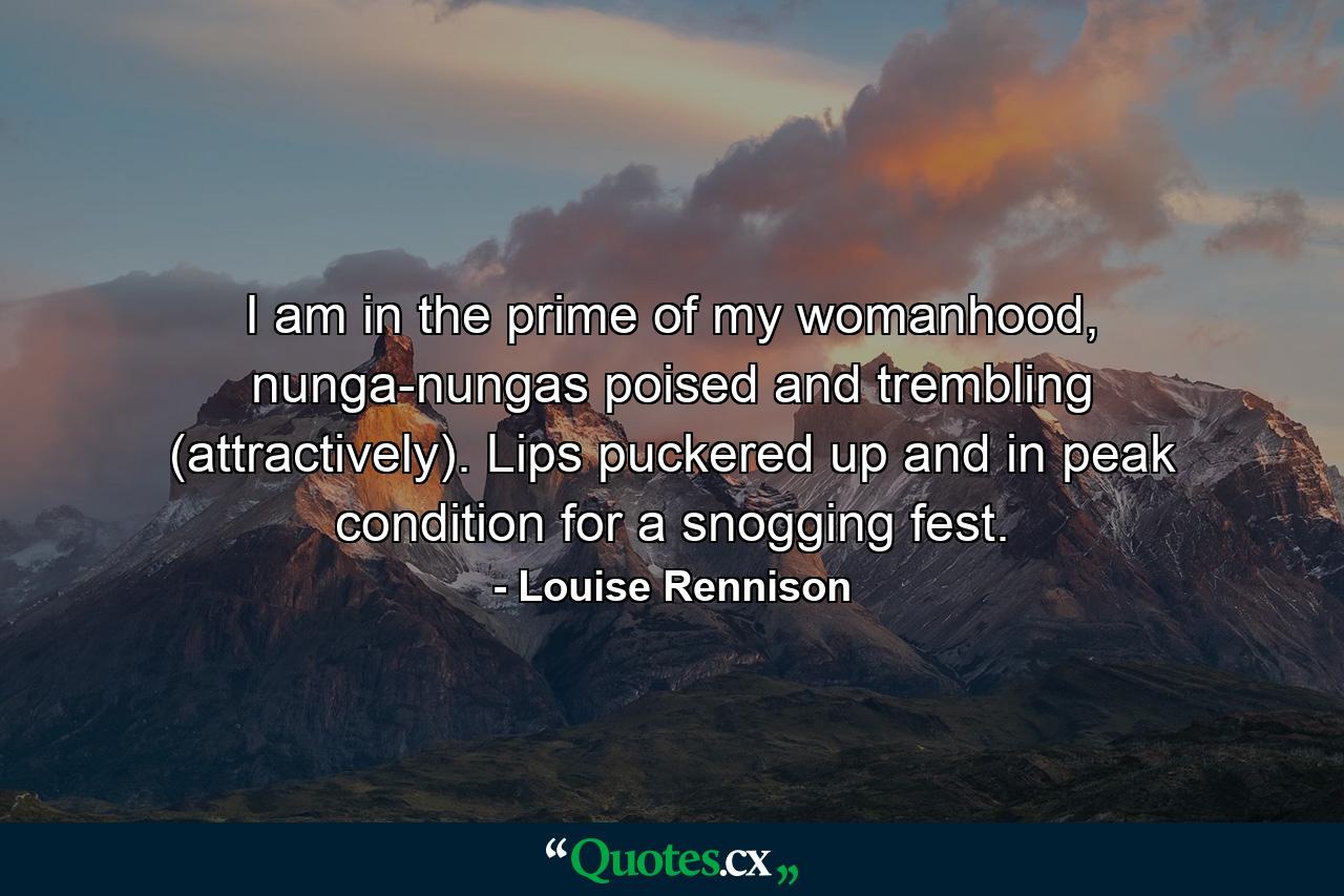 I am in the prime of my womanhood, nunga-nungas poised and trembling (attractively). Lips puckered up and in peak condition for a snogging fest. - Quote by Louise Rennison