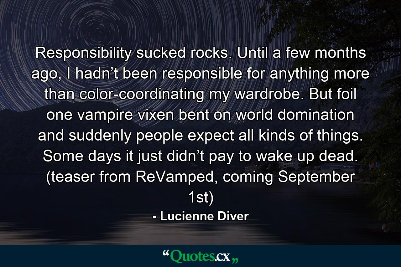 Responsibility sucked rocks. Until a few months ago, I hadn’t been responsible for anything more than color-coordinating my wardrobe. But foil one vampire vixen bent on world domination and suddenly people expect all kinds of things. Some days it just didn’t pay to wake up dead. (teaser from ReVamped, coming September 1st) - Quote by Lucienne Diver