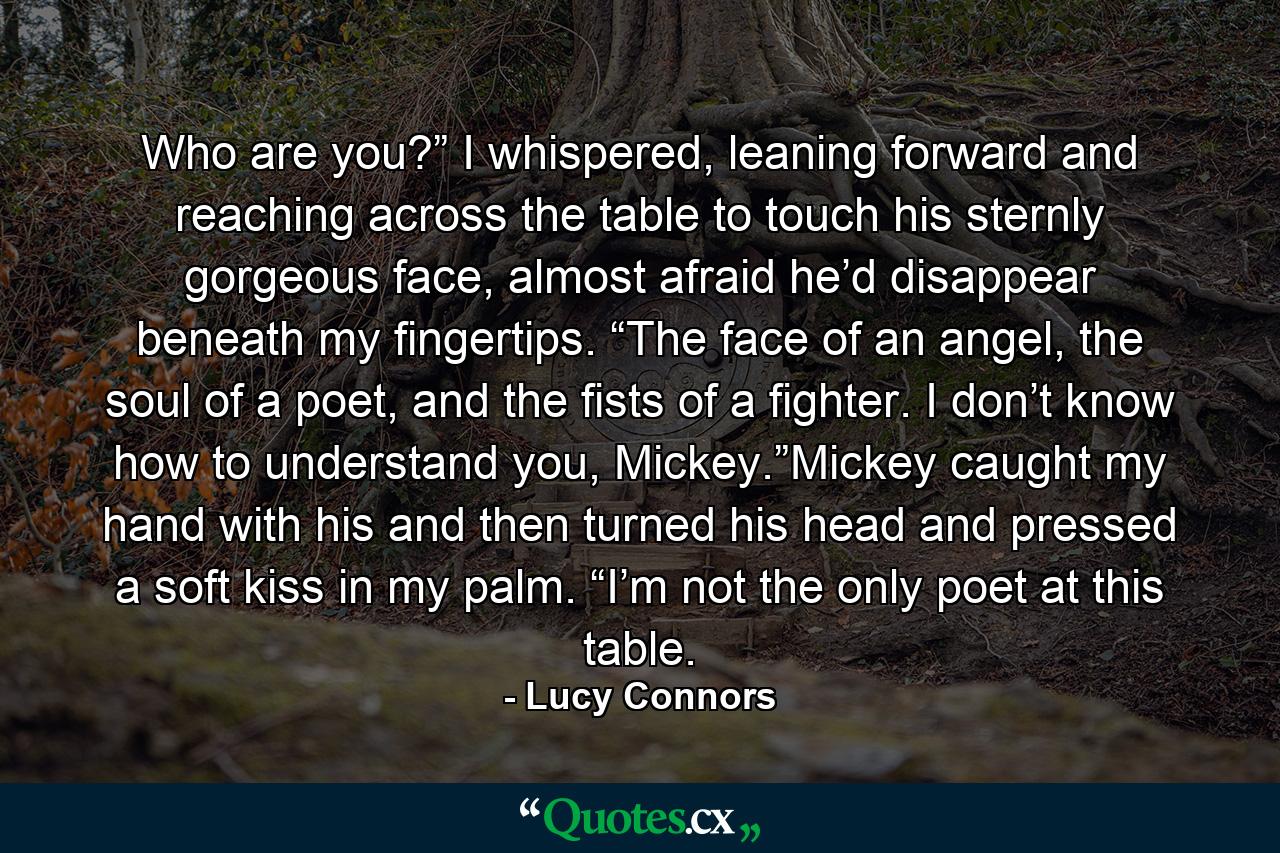 Who are you?” I whispered, leaning forward and reaching across the table to touch his sternly gorgeous face, almost afraid he’d disappear beneath my fingertips. “The face of an angel, the soul of a poet, and the fists of a fighter. I don’t know how to understand you, Mickey.”Mickey caught my hand with his and then turned his head and pressed a soft kiss in my palm. “I’m not the only poet at this table. - Quote by Lucy Connors