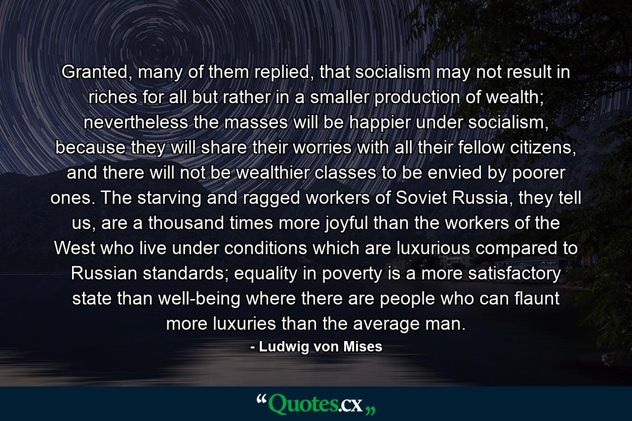 Granted, many of them replied, that socialism may not result in riches for all but rather in a smaller production of wealth; nevertheless the masses will be happier under socialism, because they will share their worries with all their fellow citizens, and there will not be wealthier classes to be envied by poorer ones. The starving and ragged workers of Soviet Russia, they tell us, are a thousand times more joyful than the workers of the West who live under conditions which are luxurious compared to Russian standards; equality in poverty is a more satisfactory state than well-being where there are people who can flaunt more luxuries than the average man. - Quote by Ludwig von Mises