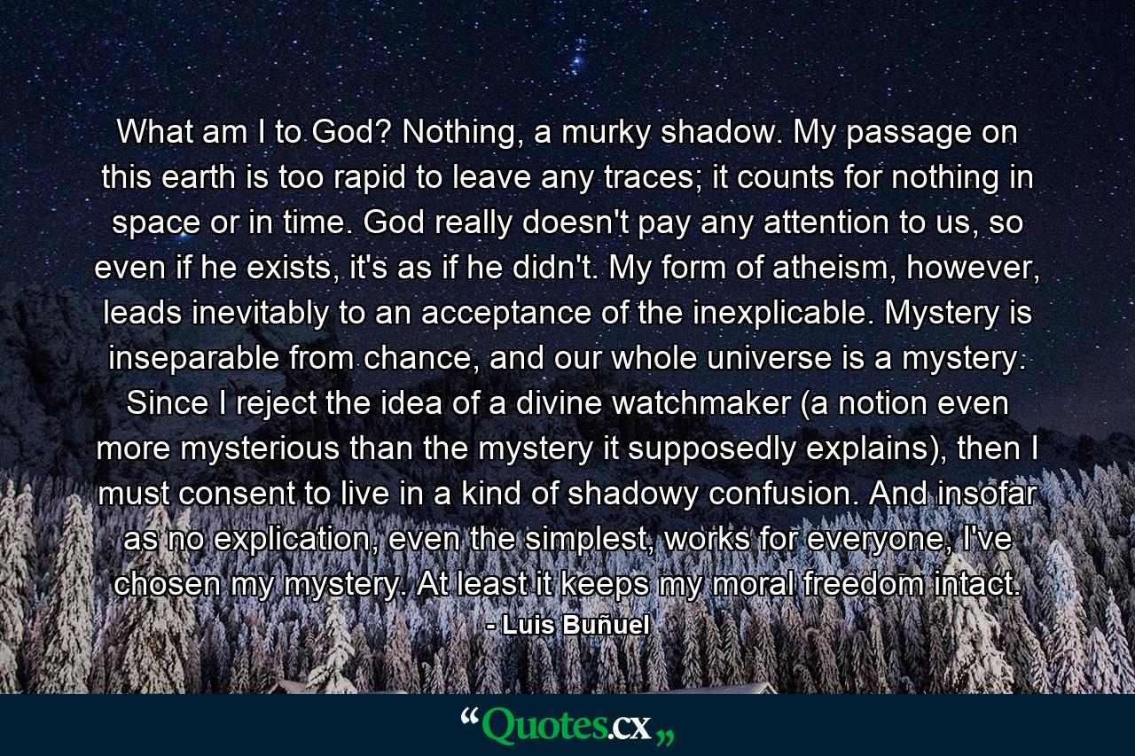 What am I to God? Nothing, a murky shadow. My passage on this earth is too rapid to leave any traces; it counts for nothing in space or in time. God really doesn't pay any attention to us, so even if he exists, it's as if he didn't. My form of atheism, however, leads inevitably to an acceptance of the inexplicable. Mystery is inseparable from chance, and our whole universe is a mystery. Since I reject the idea of a divine watchmaker (a notion even more mysterious than the mystery it supposedly explains), then I must consent to live in a kind of shadowy confusion. And insofar as no explication, even the simplest, works for everyone, I've chosen my mystery. At least it keeps my moral freedom intact. - Quote by Luis Buñuel