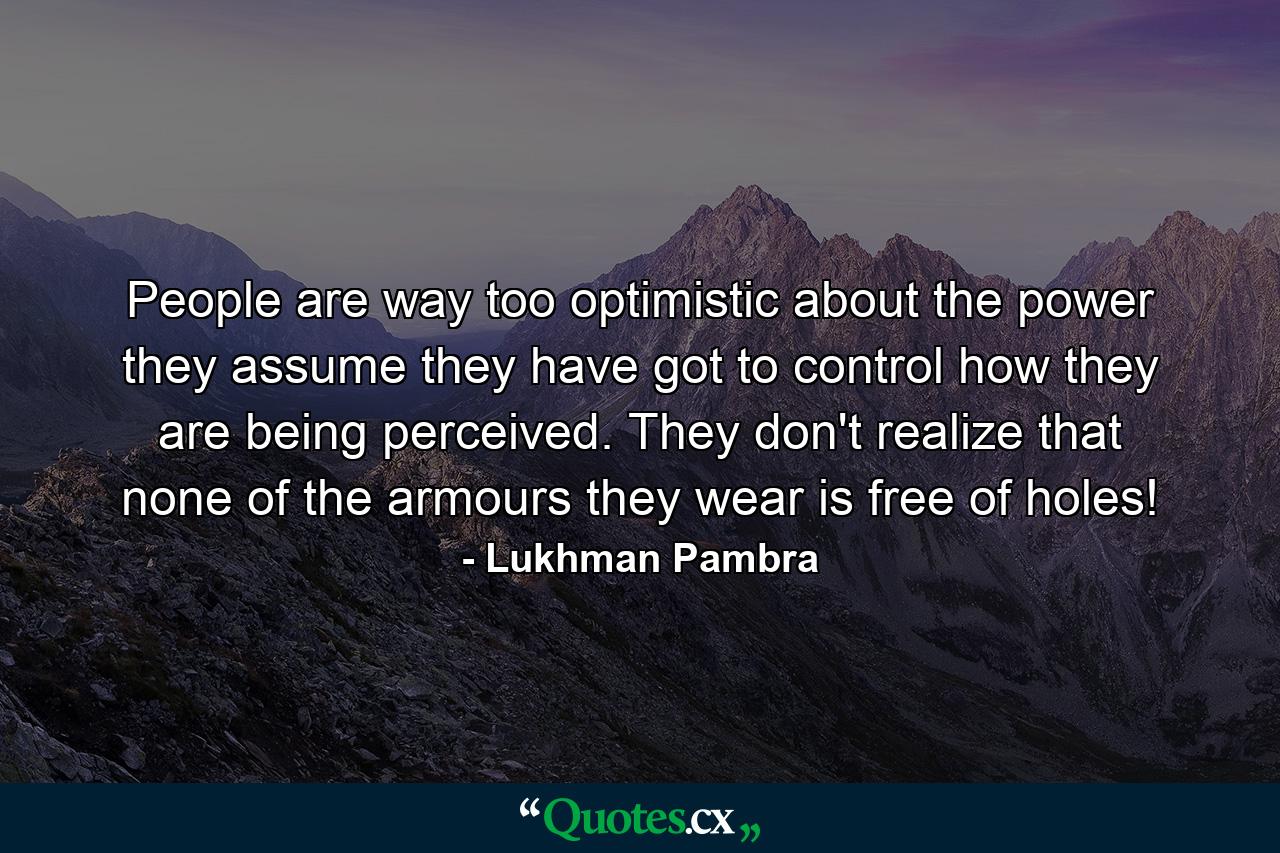 People are way too optimistic about the power they assume they have got to control how they are being perceived. They don't realize that none of the armours they wear is free of holes! - Quote by Lukhman Pambra