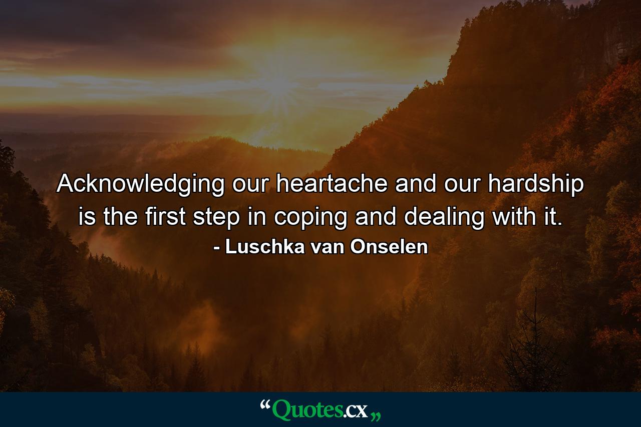 Acknowledging our heartache and our hardship is the first step in coping and dealing with it. - Quote by Luschka van Onselen