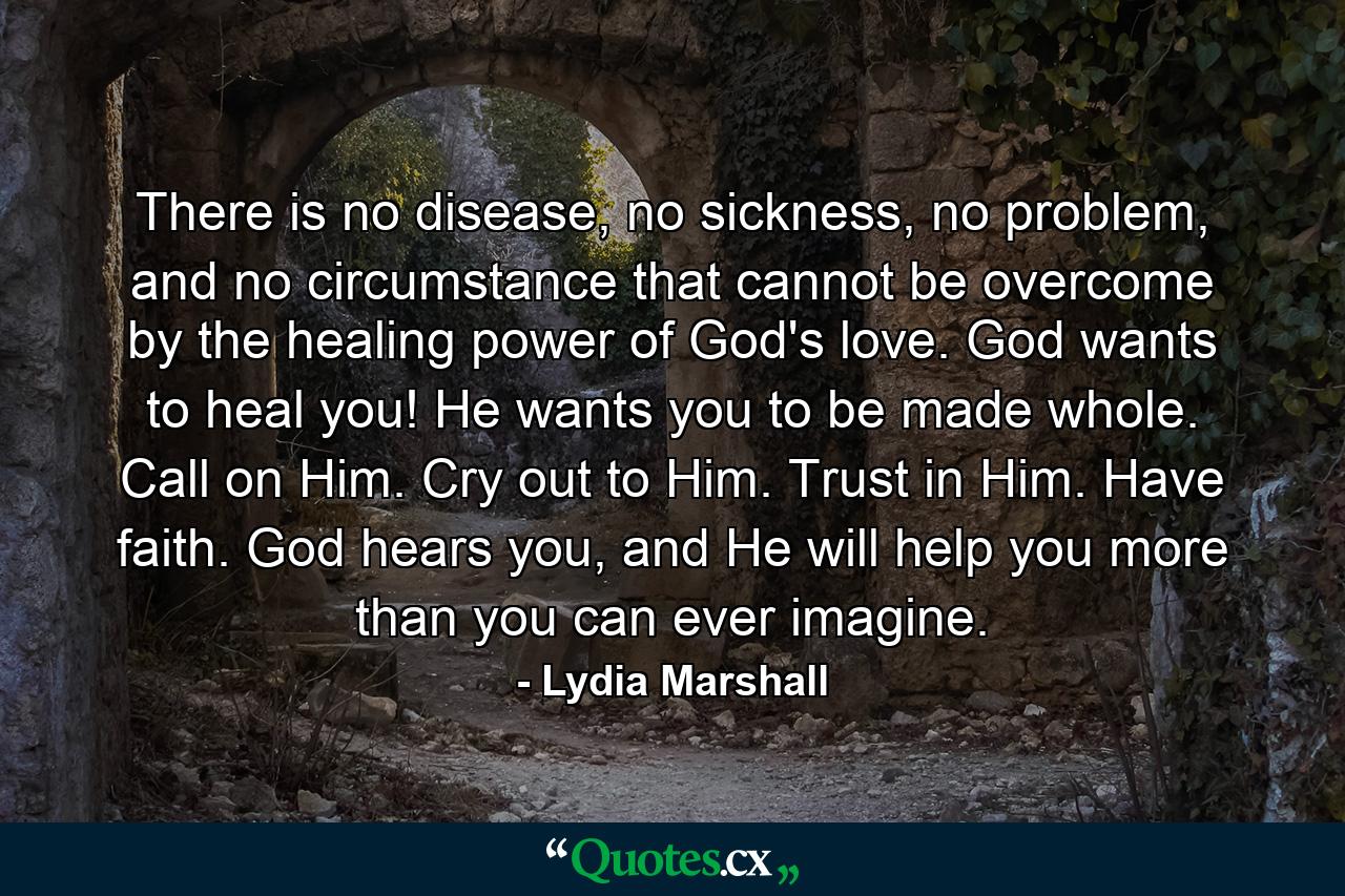 There is no disease, no sickness, no problem, and no circumstance that cannot be overcome by the healing power of God's love. God wants to heal you! He wants you to be made whole. Call on Him. Cry out to Him. Trust in Him. Have faith. God hears you, and He will help you more than you can ever imagine. - Quote by Lydia Marshall