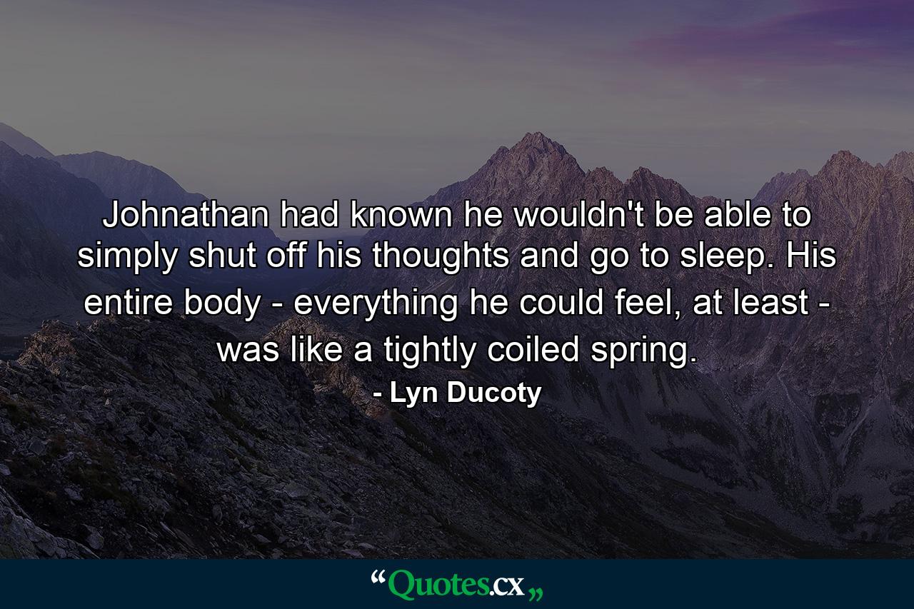 Johnathan had known he wouldn't be able to simply shut off his thoughts and go to sleep. His entire body - everything he could feel, at least - was like a tightly coiled spring. - Quote by Lyn Ducoty