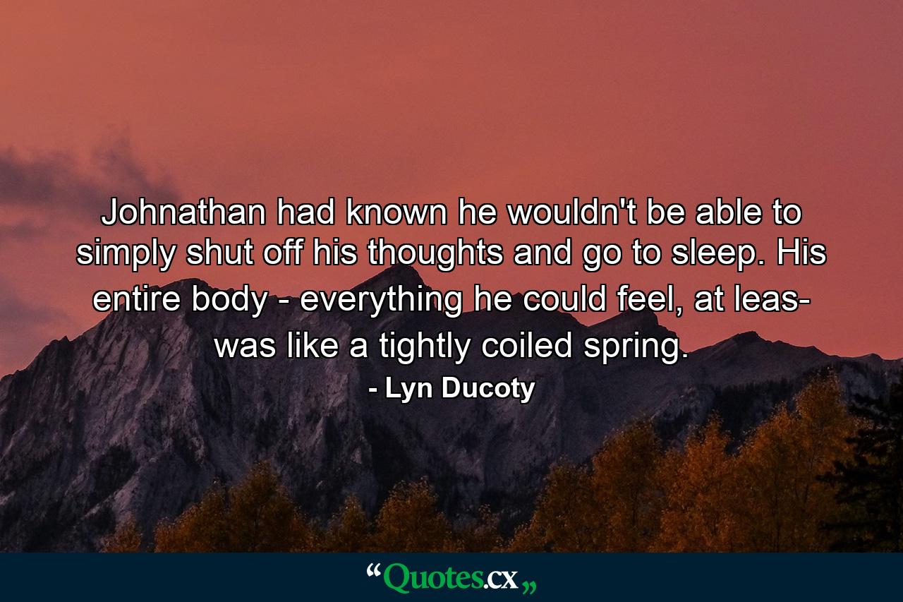 Johnathan had known he wouldn't be able to simply shut off his thoughts and go to sleep. His entire body - everything he could feel, at leas- was like a tightly coiled spring. - Quote by Lyn Ducoty