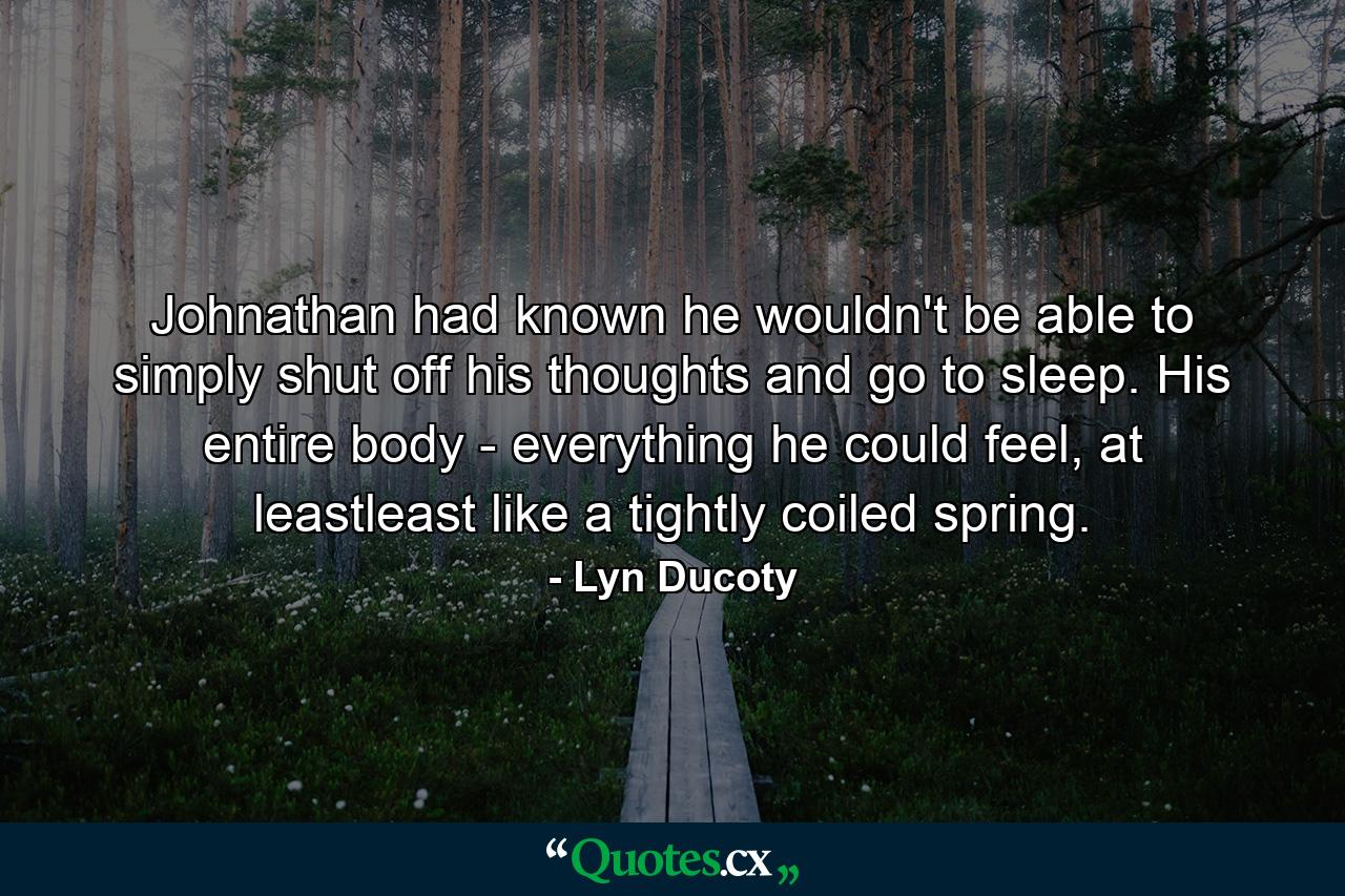 Johnathan had known he wouldn't be able to simply shut off his thoughts and go to sleep. His entire body - everything he could feel, at leastleast like a tightly coiled spring. - Quote by Lyn Ducoty