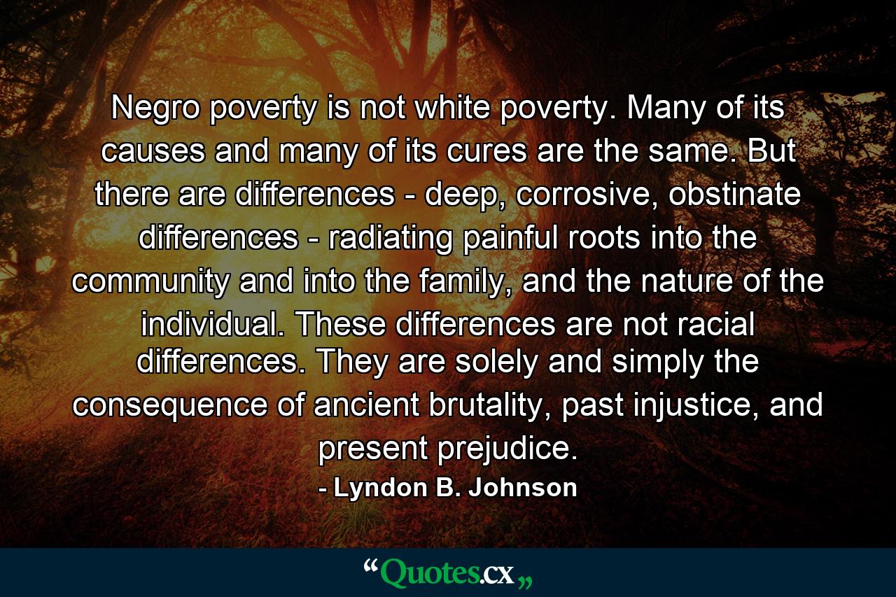 Negro poverty is not white poverty. Many of its causes and many of its cures are the same. But there are differences - deep, corrosive, obstinate differences - radiating painful roots into the community and into the family, and the nature of the individual. These differences are not racial differences. They are solely and simply the consequence of ancient brutality, past injustice, and present prejudice. - Quote by Lyndon B. Johnson