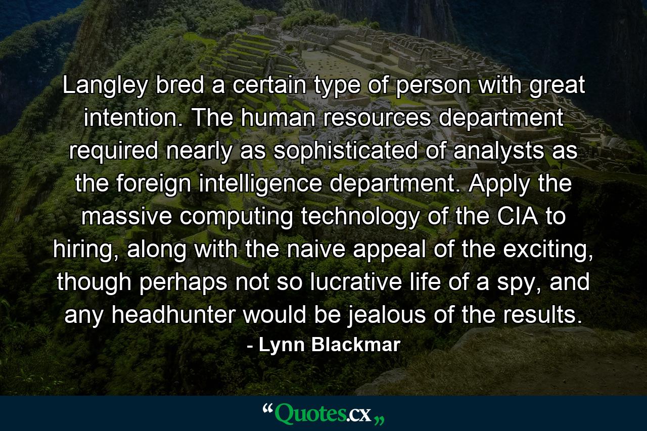 Langley bred a certain type of person with great intention. The human resources department required nearly as sophisticated of analysts as the foreign intelligence department. Apply the massive computing technology of the CIA to hiring, along with the naive appeal of the exciting, though perhaps not so lucrative life of a spy, and any headhunter would be jealous of the results. - Quote by Lynn Blackmar