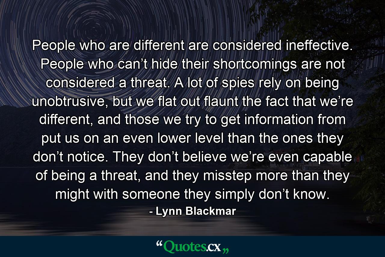 People who are different are considered ineffective. People who can’t hide their shortcomings are not considered a threat. A lot of spies rely on being unobtrusive, but we flat out flaunt the fact that we’re different, and those we try to get information from put us on an even lower level than the ones they don’t notice. They don’t believe we’re even capable of being a threat, and they misstep more than they might with someone they simply don’t know. - Quote by Lynn Blackmar