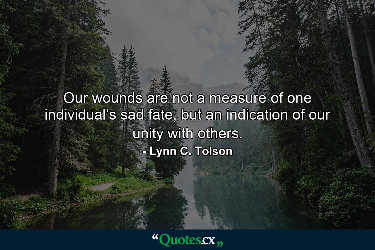 Our wounds are not a measure of one individual’s sad fate, but an indication of our unity with others. - Quote by Lynn C. Tolson