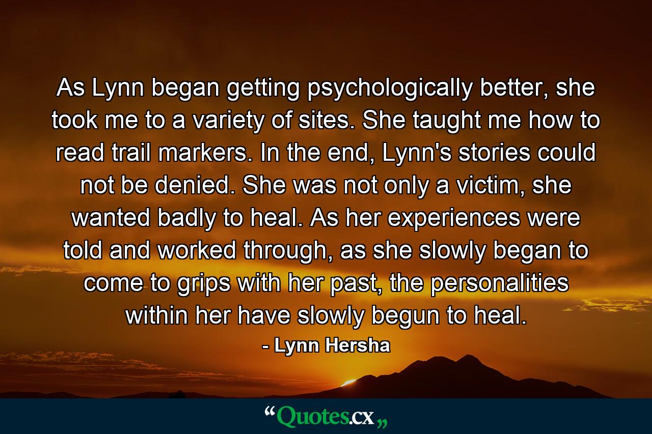 As Lynn began getting psychologically better, she took me to a variety of sites. She taught me how to read trail markers. In the end, Lynn's stories could not be denied. She was not only a victim, she wanted badly to heal. As her experiences were told and worked through, as she slowly began to come to grips with her past, the personalities within her have slowly begun to heal. - Quote by Lynn Hersha