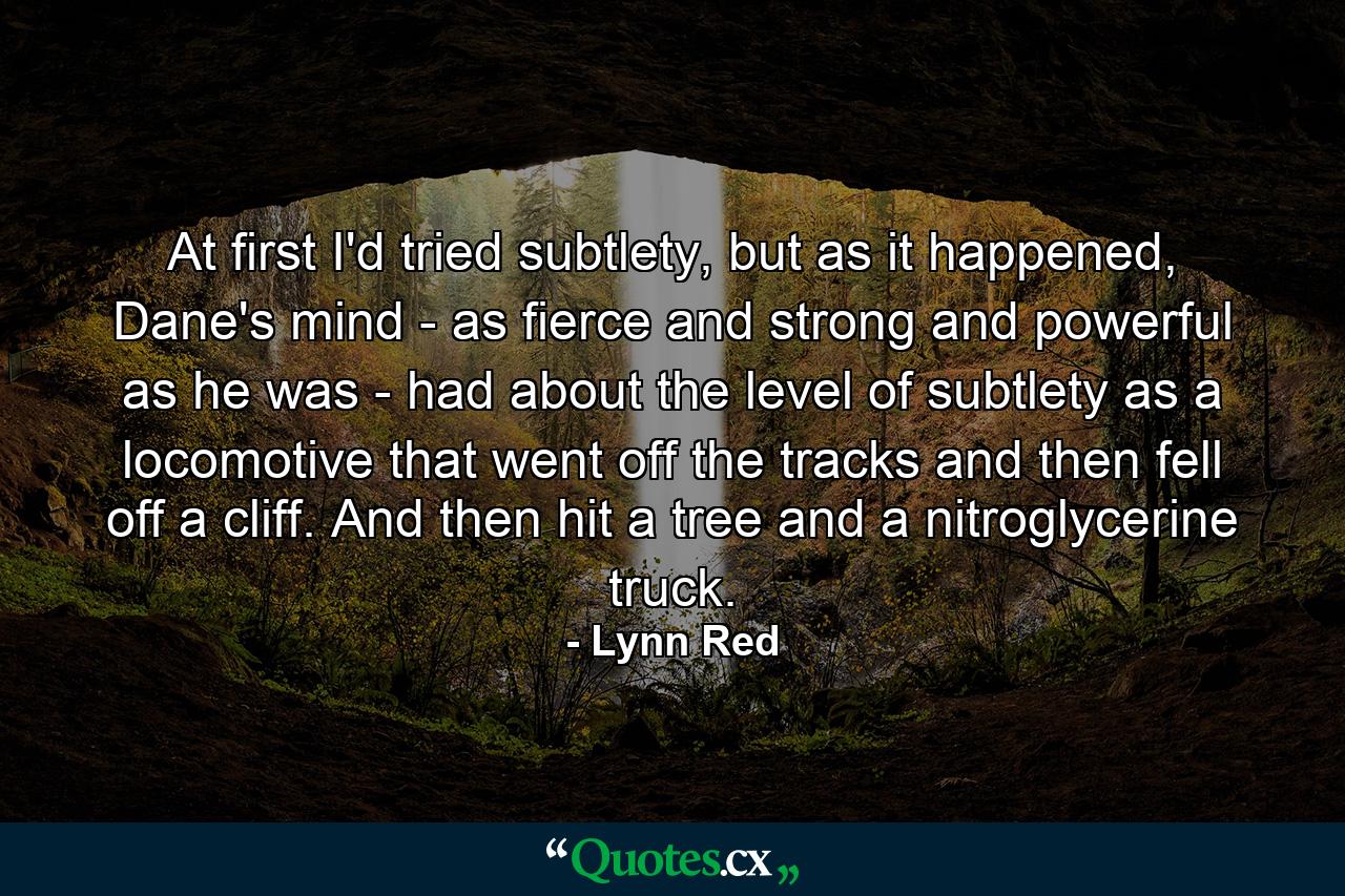 At first I'd tried subtlety, but as it happened, Dane's mind - as fierce and strong and powerful as he was - had about the level of subtlety as a locomotive that went off the tracks and then fell off a cliff. And then hit a tree and a nitroglycerine truck. - Quote by Lynn Red