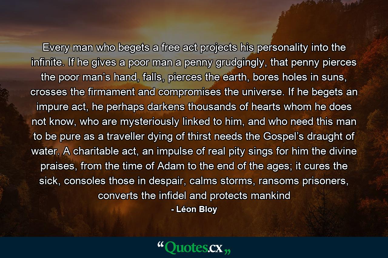 Every man who begets a free act projects his personality into the infinite. If he gives a poor man a penny grudgingly, that penny pierces the poor man’s hand, falls, pierces the earth, bores holes in suns, crosses the firmament and compromises the universe. If he begets an impure act, he perhaps darkens thousands of hearts whom he does not know, who are mysteriously linked to him, and who need this man to be pure as a traveller dying of thirst needs the Gospel’s draught of water. A charitable act, an impulse of real pity sings for him the divine praises, from the time of Adam to the end of the ages; it cures the sick, consoles those in despair, calms storms, ransoms prisoners, converts the infidel and protects mankind - Quote by Léon Bloy