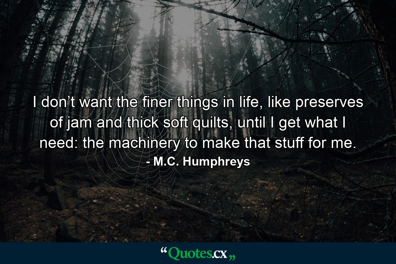 I don’t want the finer things in life, like preserves of jam and thick soft quilts, until I get what I need: the machinery to make that stuff for me. - Quote by M.C. Humphreys