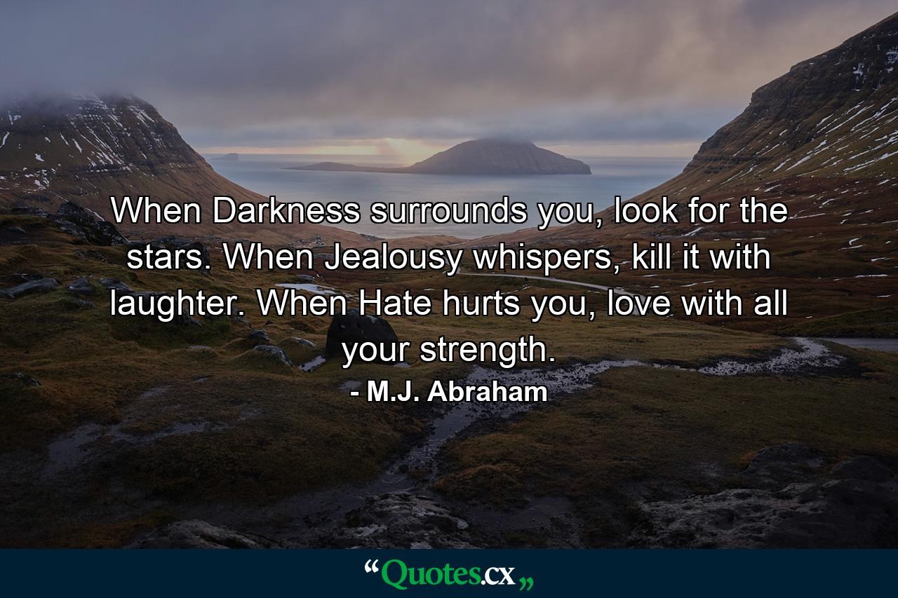 When Darkness surrounds you, look for the stars. When Jealousy whispers, kill it with laughter. When Hate hurts you, love with all your strength. - Quote by M.J. Abraham