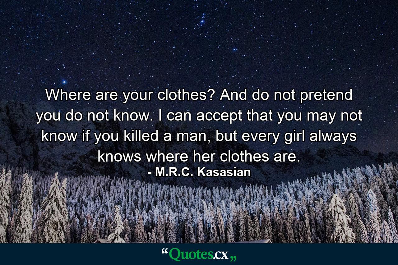 Where are your clothes? And do not pretend you do not know. I can accept that you may not know if you killed a man, but every girl always knows where her clothes are. - Quote by M.R.C. Kasasian