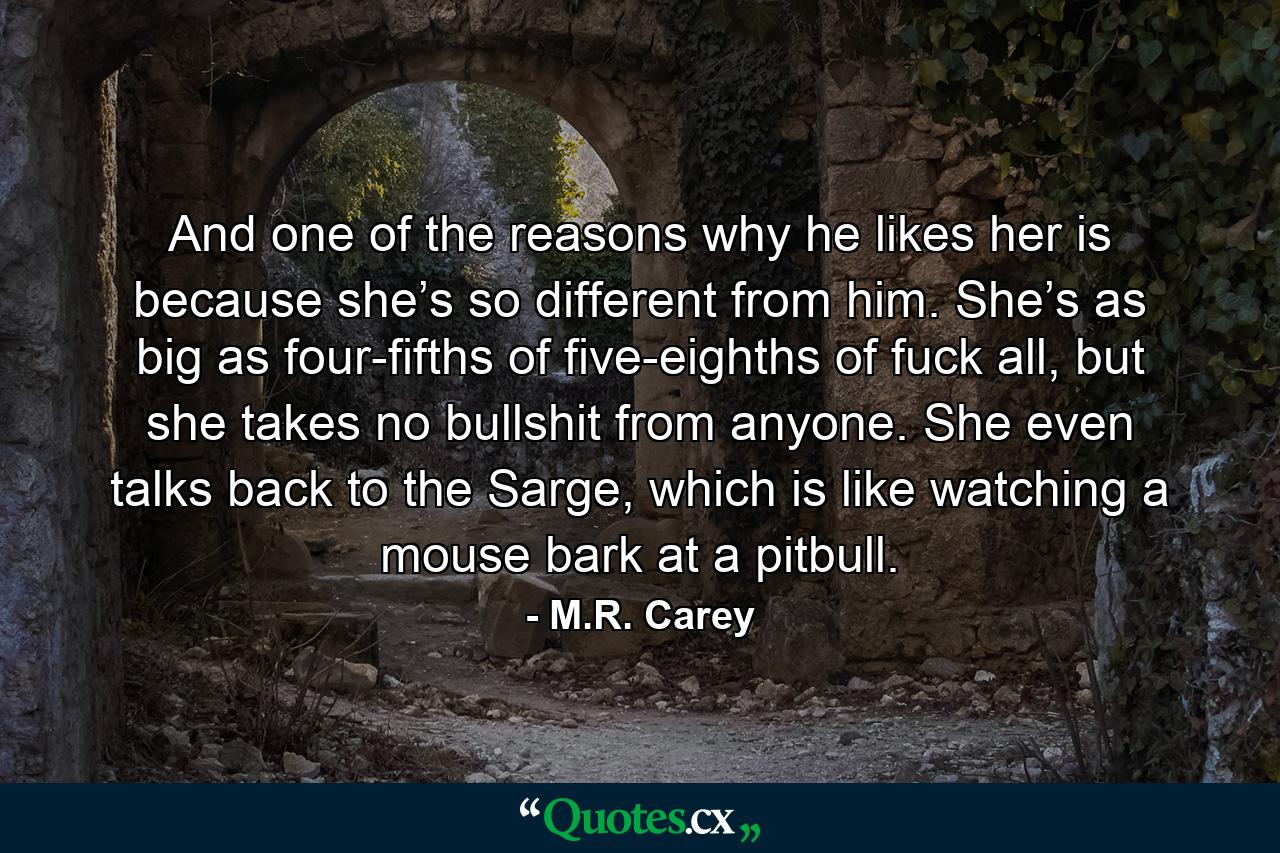 And one of the reasons why he likes her is because she’s so different from him. She’s as big as four-fifths of five-eighths of fuck all, but she takes no bullshit from anyone. She even talks back to the Sarge, which is like watching a mouse bark at a pitbull. - Quote by M.R. Carey