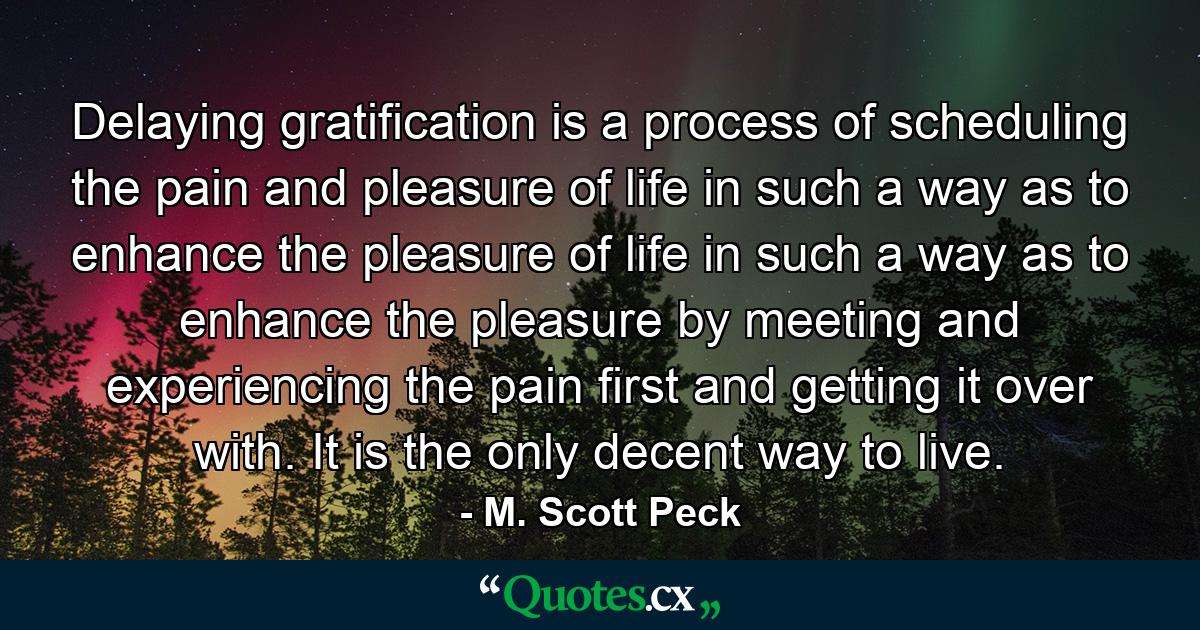 Delaying gratification is a process of scheduling the pain and pleasure of life in such a way as to enhance the pleasure of life in such a way as to enhance the pleasure by meeting and experiencing the pain first and getting it over with. It is the only decent way to live. - Quote by M. Scott Peck