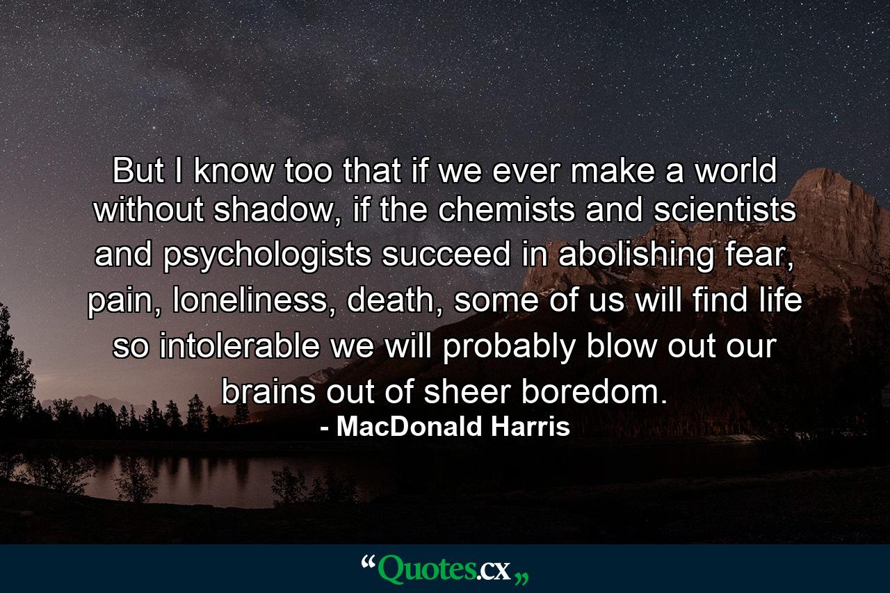 But I know too that if we ever make a world without shadow, if the chemists and scientists and psychologists succeed in abolishing fear, pain, loneliness, death, some of us will find life so intolerable we will probably blow out our brains out of sheer boredom. - Quote by MacDonald Harris