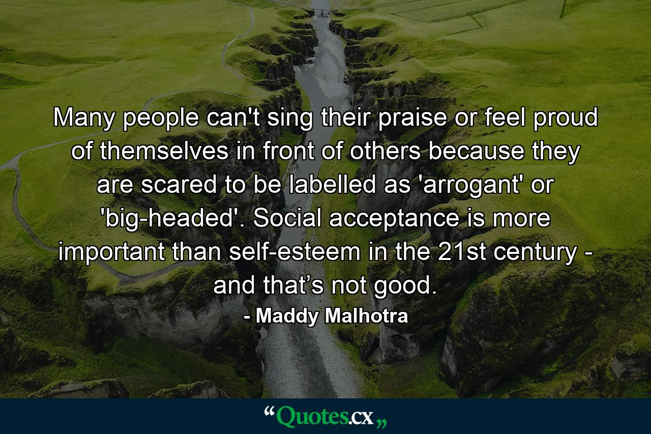 Many people can't sing their praise or feel proud of themselves in front of others because they are scared to be labelled as 'arrogant' or 'big-headed'. Social acceptance is more important than self-esteem in the 21st century - and that’s not good. - Quote by Maddy Malhotra