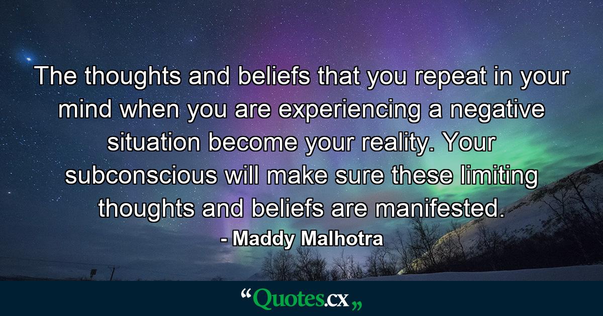 The thoughts and beliefs that you repeat in your mind when you are experiencing a negative situation become your reality. Your subconscious will make sure these limiting thoughts and beliefs are manifested. - Quote by Maddy Malhotra