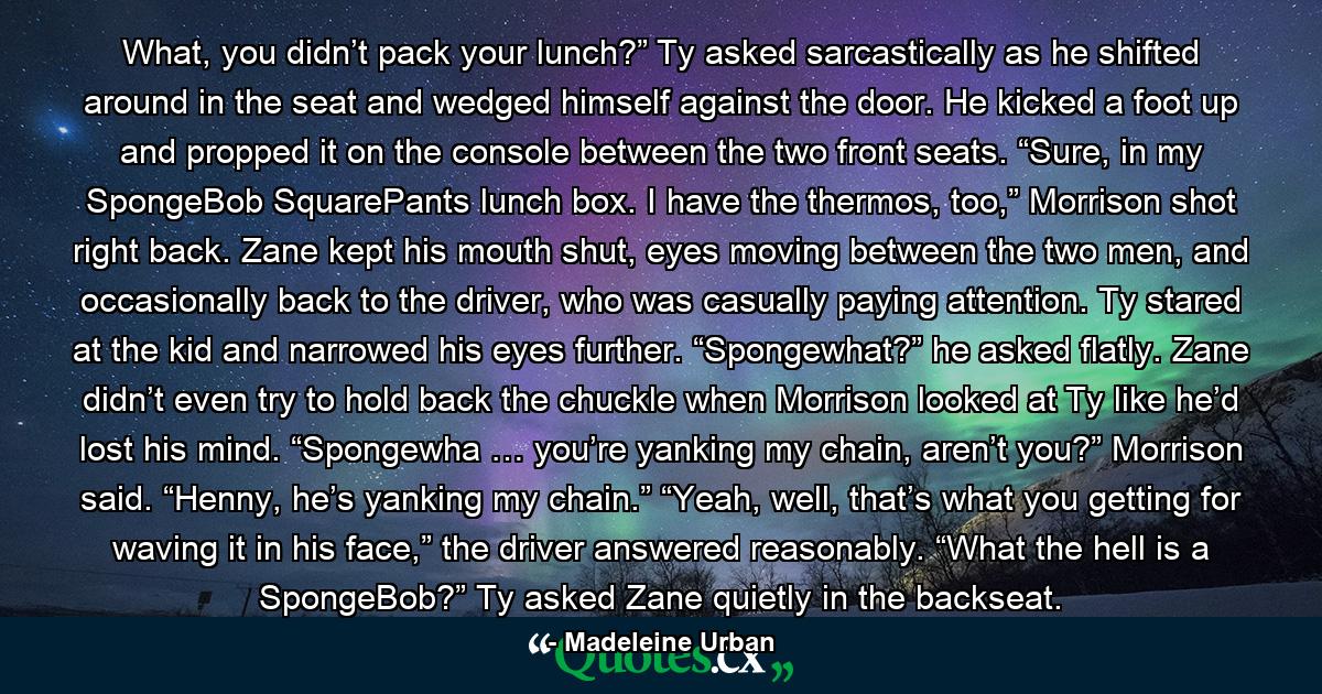 What, you didn’t pack your lunch?” Ty asked sarcastically as he shifted around in the seat and wedged himself against the door. He kicked a foot up and propped it on the console between the two front seats. “Sure, in my SpongeBob SquarePants lunch box. I have the thermos, too,” Morrison shot right back. Zane kept his mouth shut, eyes moving between the two men, and occasionally back to the driver, who was casually paying attention. Ty stared at the kid and narrowed his eyes further. “Spongewhat?” he asked flatly. Zane didn’t even try to hold back the chuckle when Morrison looked at Ty like he’d lost his mind. “Spongewha … you’re yanking my chain, aren’t you?” Morrison said. “Henny, he’s yanking my chain.” “Yeah, well, that’s what you getting for waving it in his face,” the driver answered reasonably. “What the hell is a SpongeBob?” Ty asked Zane quietly in the backseat. - Quote by Madeleine Urban