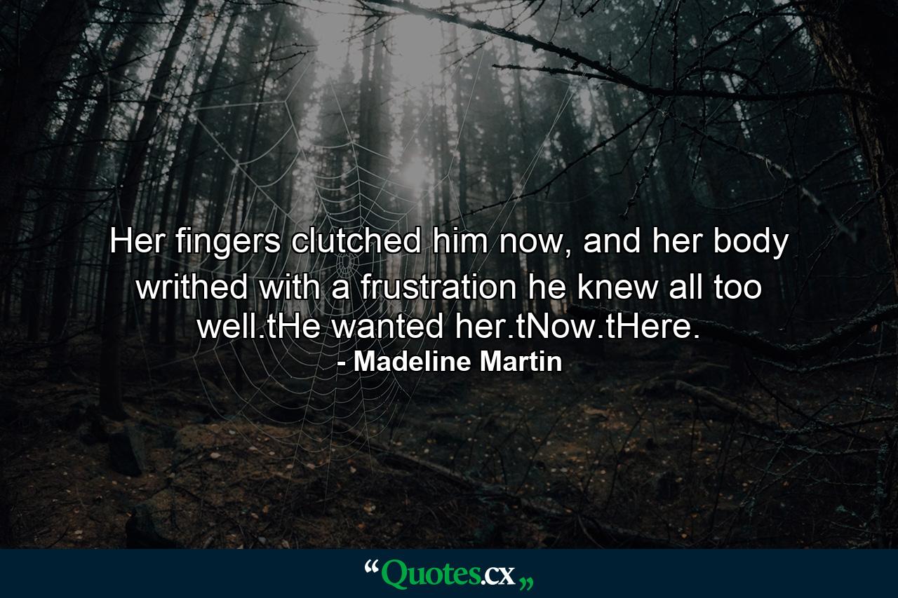 Her fingers clutched him now, and her body writhed with a frustration he knew all too well.tHe wanted her.tNow.tHere. - Quote by Madeline Martin