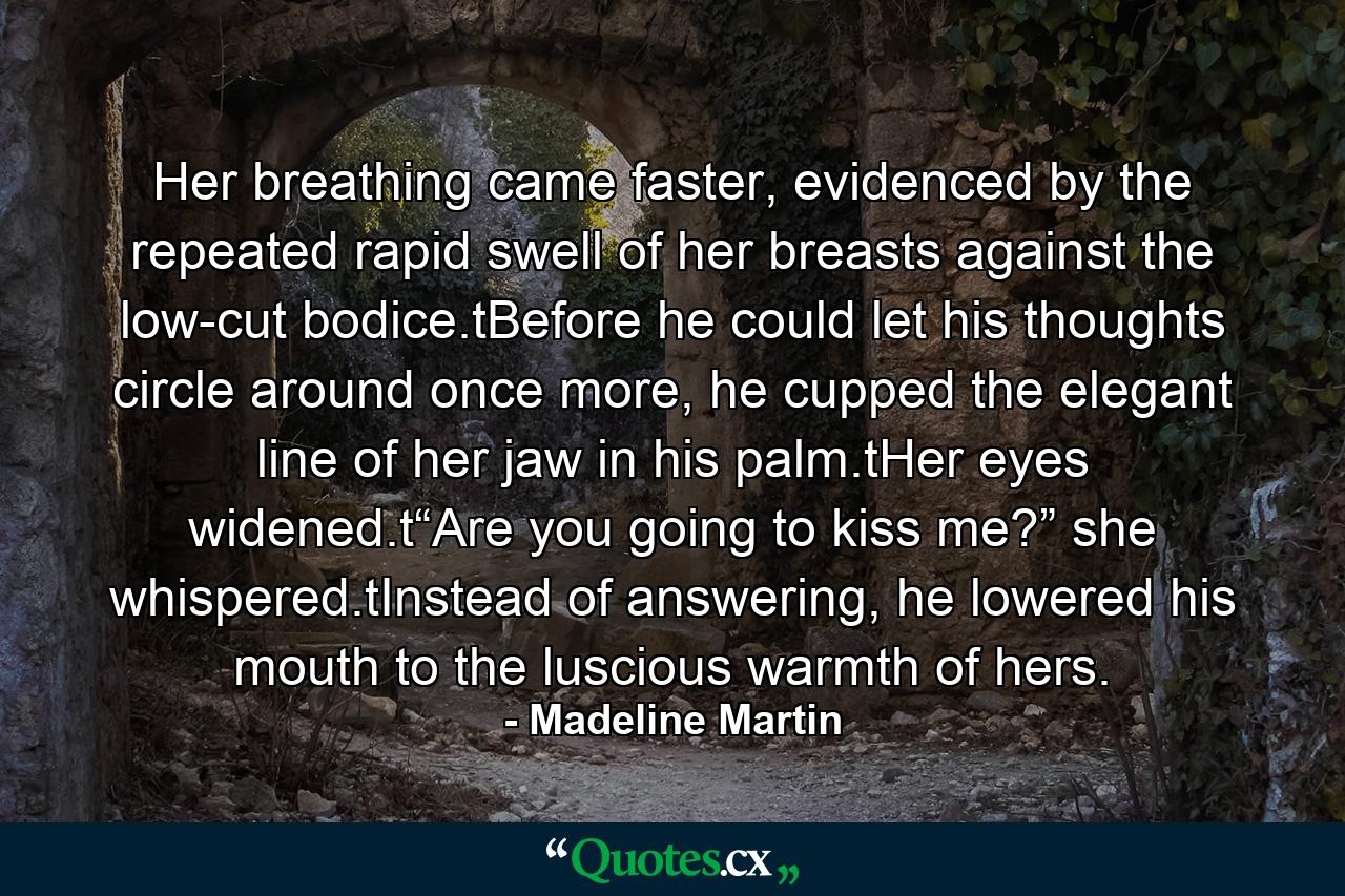 Her breathing came faster, evidenced by the repeated rapid swell of her breasts against the low-cut bodice.tBefore he could let his thoughts circle around once more, he cupped the elegant line of her jaw in his palm.tHer eyes widened.t“Are you going to kiss me?” she whispered.tInstead of answering, he lowered his mouth to the luscious warmth of hers. - Quote by Madeline Martin