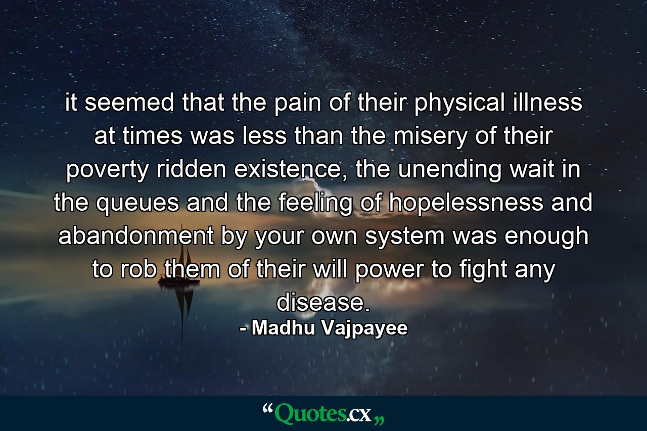 it seemed that the pain of their physical illness at times was less than the misery of their poverty ridden existence, the unending wait in the queues and the feeling of hopelessness and abandonment by your own system was enough to rob them of their will power to fight any disease. - Quote by Madhu Vajpayee