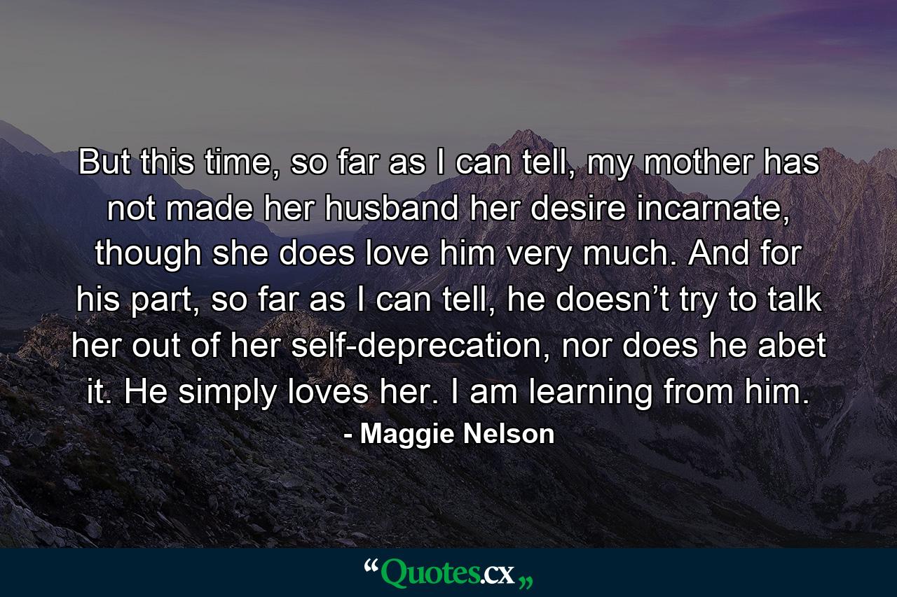 But this time, so far as I can tell, my mother has not made her husband her desire incarnate, though she does love him very much. And for his part, so far as I can tell, he doesn’t try to talk her out of her self-deprecation, nor does he abet it. He simply loves her. I am learning from him. - Quote by Maggie Nelson