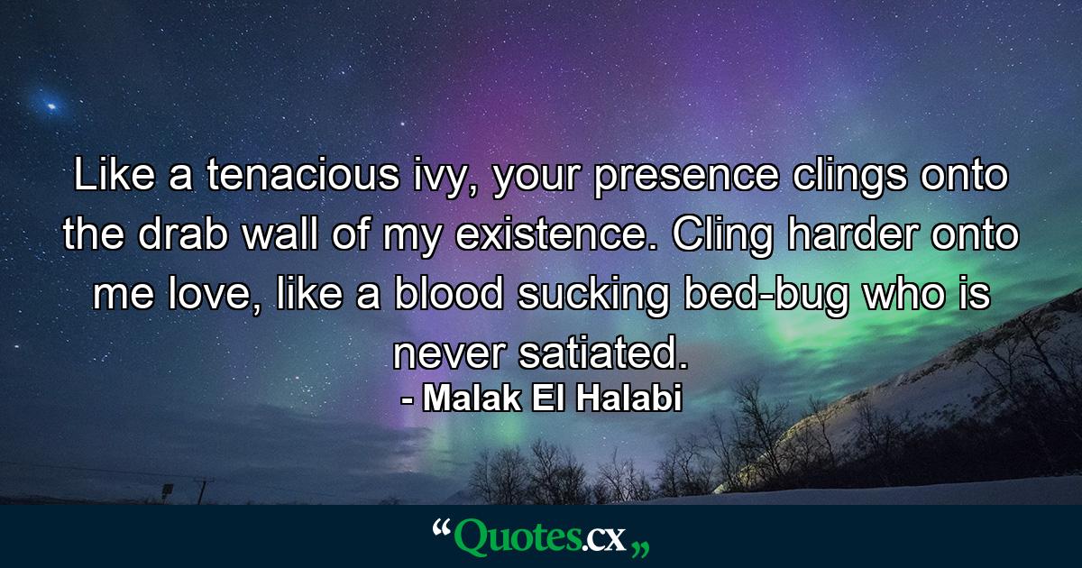 Like a tenacious ivy, your presence clings onto the drab wall of my existence. Cling harder onto me love, like a blood sucking bed-bug who is never satiated. - Quote by Malak El Halabi