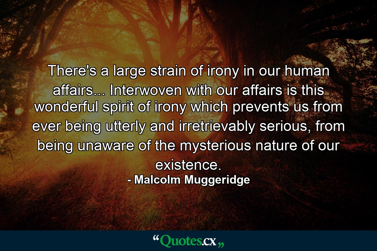 There's a large strain of irony in our human affairs... Interwoven with our affairs is this wonderful spirit of irony which prevents us from ever being utterly and irretrievably serious, from being unaware of the mysterious nature of our existence. - Quote by Malcolm Muggeridge