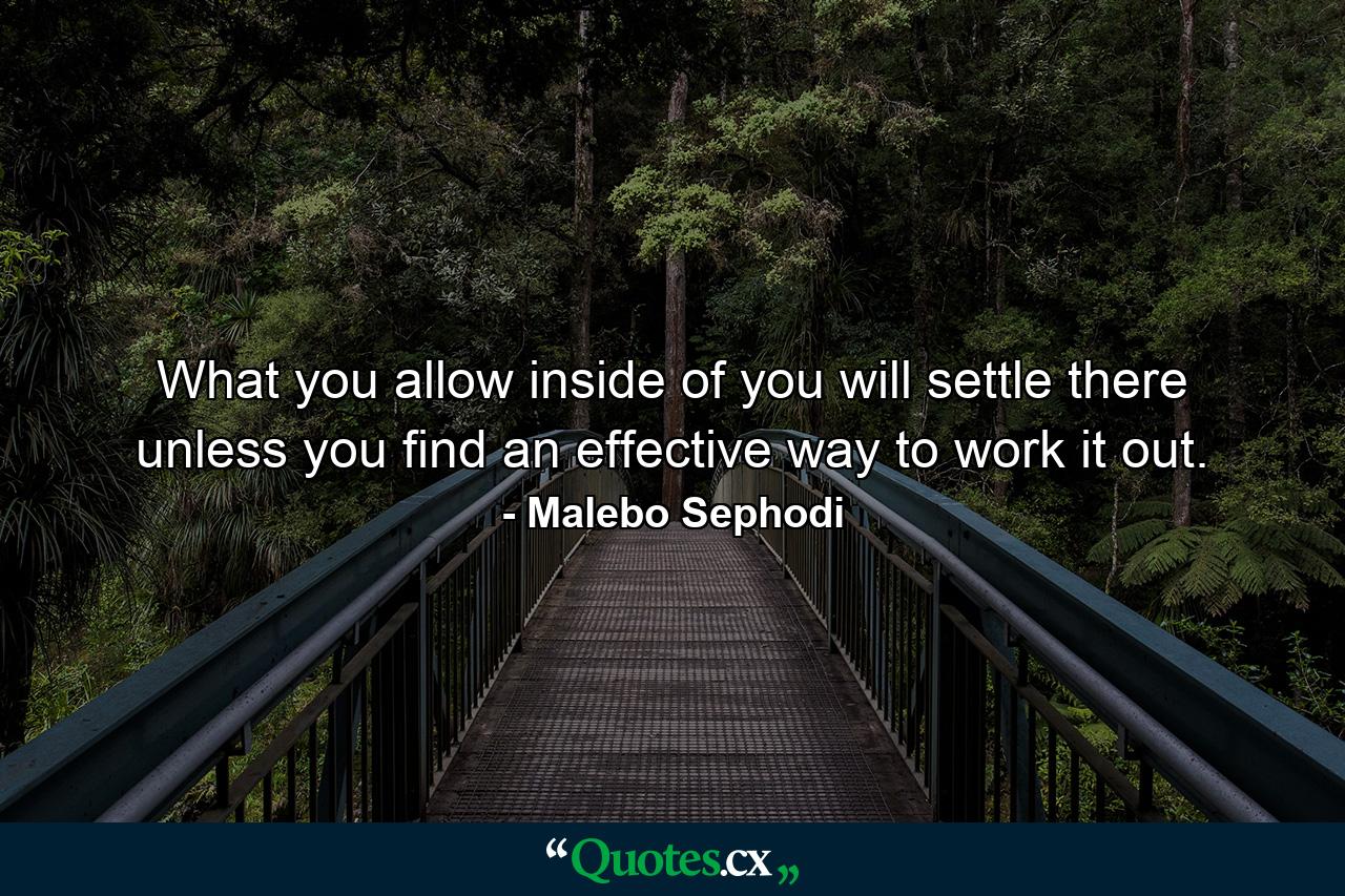 What you allow inside of you will settle there unless you find an effective way to work it out. - Quote by Malebo Sephodi