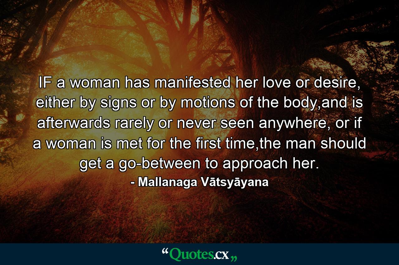 IF a woman has manifested her love or desire, either by signs or by motions of the body,and is afterwards rarely or never seen anywhere, or if a woman is met for the first time,the man should get a go-between to approach her. - Quote by Mallanaga Vātsyāyana