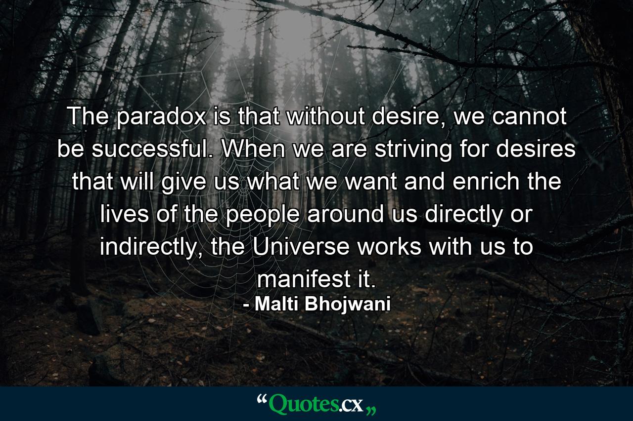 The paradox is that without desire, we cannot be successful. When we are striving for desires that will give us what we want and enrich the lives of the people around us directly or indirectly, the Universe works with us to manifest it. - Quote by Malti Bhojwani