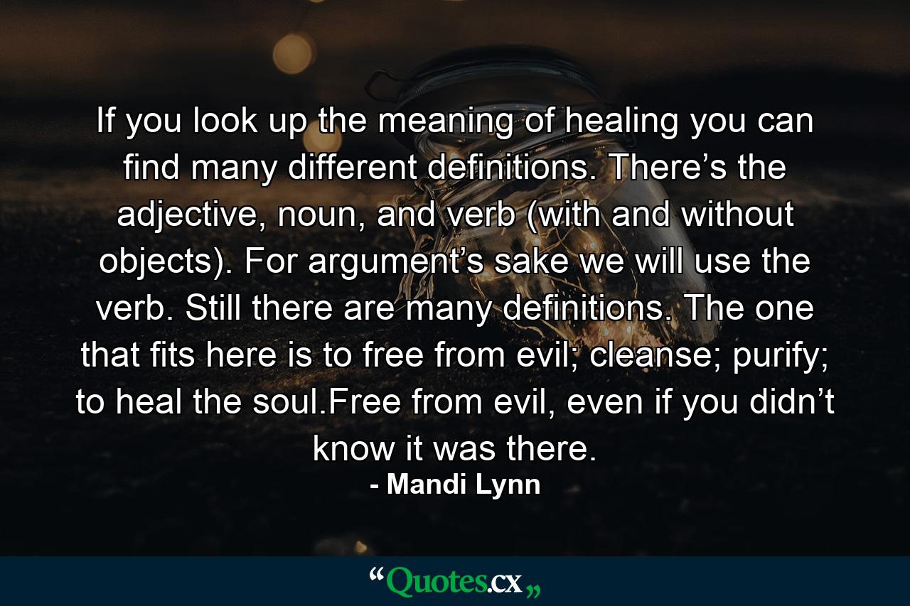 If you look up the meaning of healing you can find many different definitions. There’s the adjective, noun, and verb (with and without objects). For argument’s sake we will use the verb. Still there are many definitions. The one that fits here is to free from evil; cleanse; purify; to heal the soul.Free from evil, even if you didn’t know it was there. - Quote by Mandi Lynn