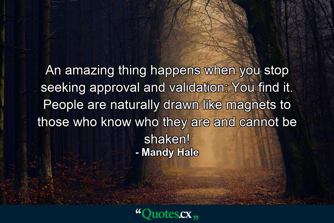 An amazing thing happens when you stop seeking approval and validation: You find it. People are naturally drawn like magnets to those who know who they are and cannot be shaken! - Quote by Mandy Hale