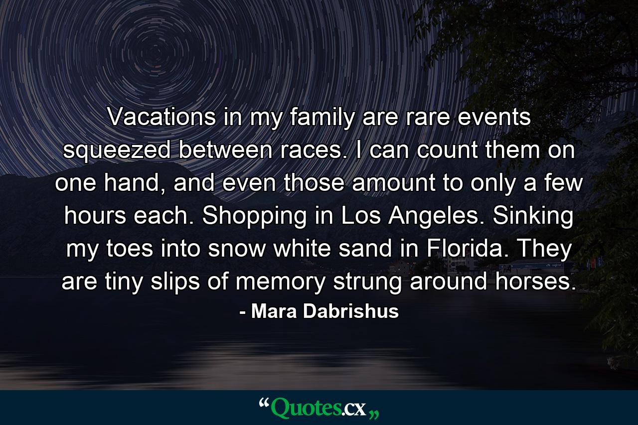 Vacations in my family are rare events squeezed between races. I can count them on one hand, and even those amount to only a few hours each. Shopping in Los Angeles. Sinking my toes into snow white sand in Florida. They are tiny slips of memory strung around horses. - Quote by Mara Dabrishus