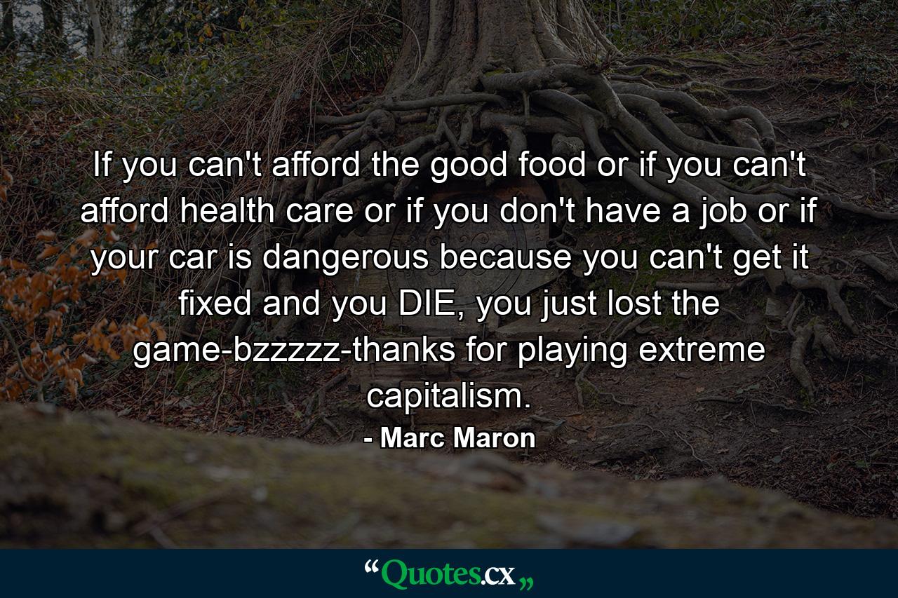 If you can't afford the good food or if you can't afford health care or if you don't have a job or if your car is dangerous because you can't get it fixed and you DIE, you just lost the game-bzzzzz-thanks for playing extreme capitalism. - Quote by Marc Maron