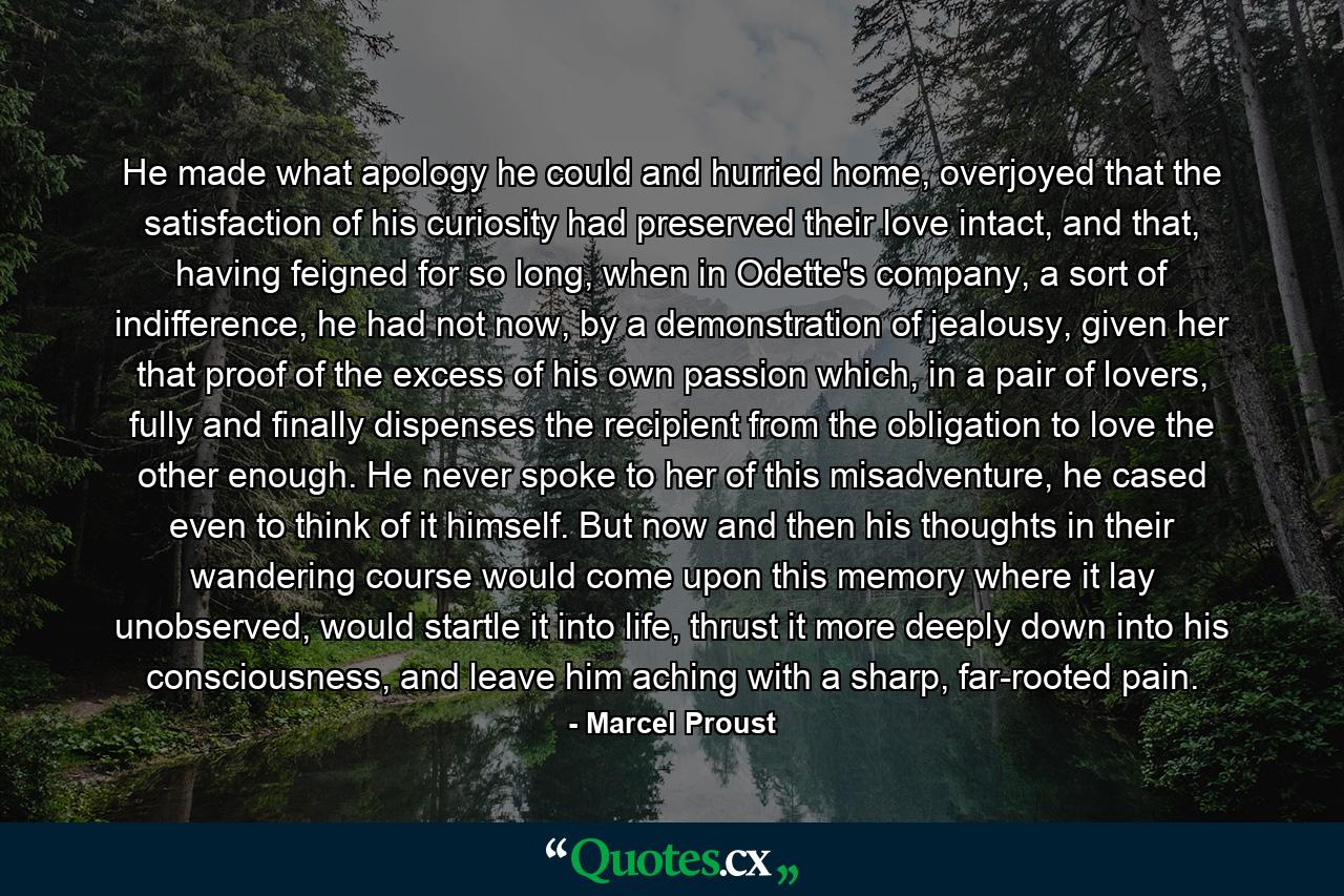 He made what apology he could and hurried home, overjoyed that the satisfaction of his curiosity had preserved their love intact, and that, having feigned for so long, when in Odette's company, a sort of indifference, he had not now, by a demonstration of jealousy, given her that proof of the excess of his own passion which, in a pair of lovers, fully and finally dispenses the recipient from the obligation to love the other enough. He never spoke to her of this misadventure, he cased even to think of it himself. But now and then his thoughts in their wandering course would come upon this memory where it lay unobserved, would startle it into life, thrust it more deeply down into his consciousness, and leave him aching with a sharp, far-rooted pain. - Quote by Marcel Proust