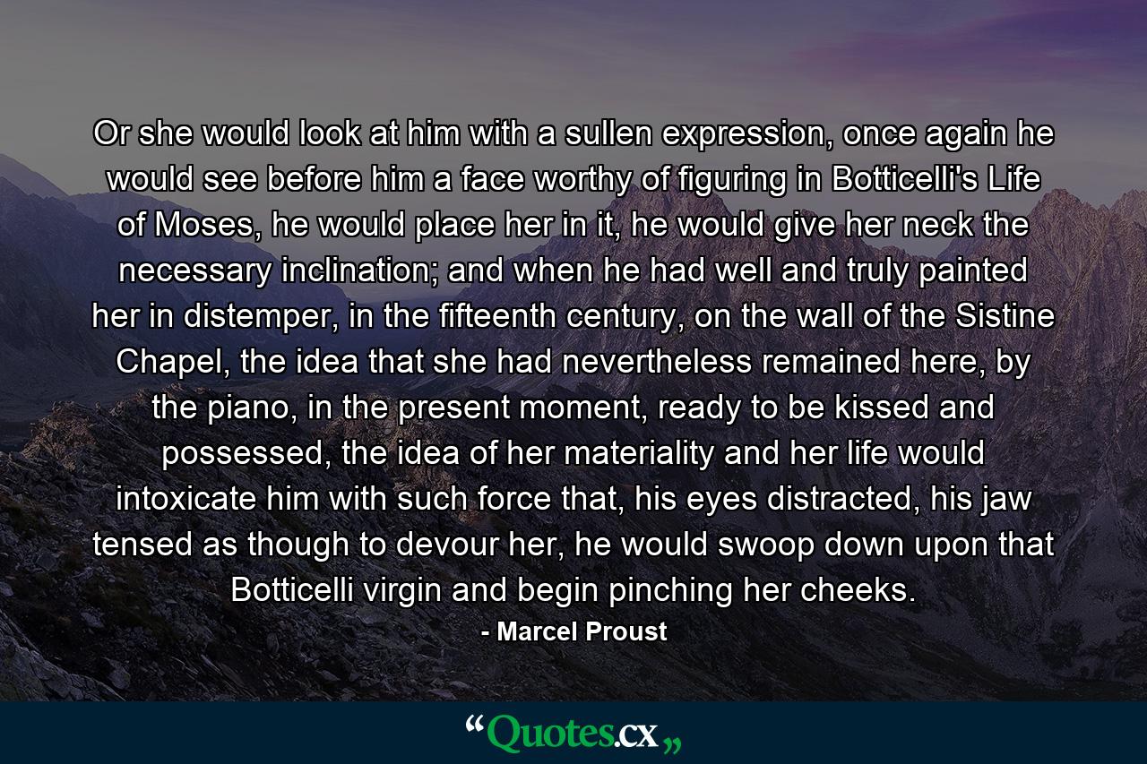Or she would look at him with a sullen expression, once again he would see before him a face worthy of figuring in Botticelli's Life of Moses, he would place her in it, he would give her neck the necessary inclination; and when he had well and truly painted her in distemper, in the fifteenth century, on the wall of the Sistine Chapel, the idea that she had nevertheless remained here, by the piano, in the present moment, ready to be kissed and possessed, the idea of her materiality and her life would intoxicate him with such force that, his eyes distracted, his jaw tensed as though to devour her, he would swoop down upon that Botticelli virgin and begin pinching her cheeks. - Quote by Marcel Proust