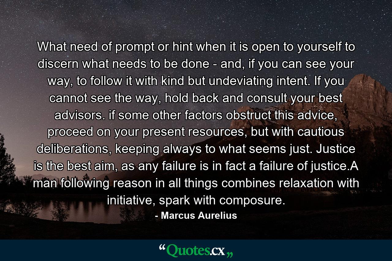 What need of prompt or hint when it is open to yourself to discern what needs to be done - and, if you can see your way, to follow it with kind but undeviating intent. If you cannot see the way, hold back and consult your best advisors. if some other factors obstruct this advice, proceed on your present resources, but with cautious deliberations, keeping always to what seems just. Justice is the best aim, as any failure is in fact a failure of justice.A man following reason in all things combines relaxation with initiative, spark with composure. - Quote by Marcus Aurelius