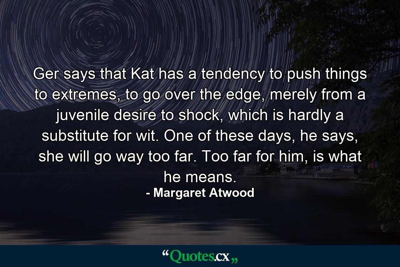 Ger says that Kat has a tendency to push things to extremes, to go over the edge, merely from a juvenile desire to shock, which is hardly a substitute for wit. One of these days, he says, she will go way too far. Too far for him, is what he means. - Quote by Margaret Atwood