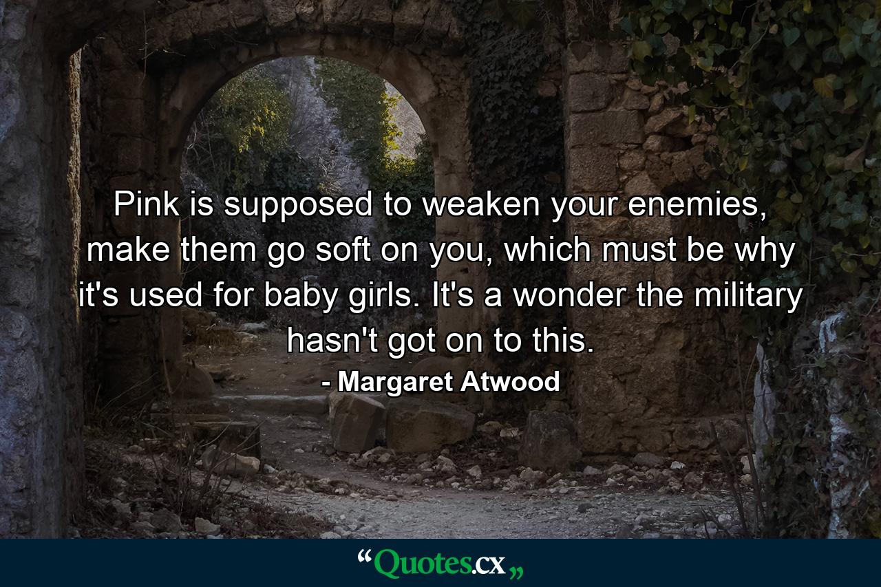 Pink is supposed to weaken your enemies, make them go soft on you, which must be why it's used for baby girls. It's a wonder the military hasn't got on to this. - Quote by Margaret Atwood