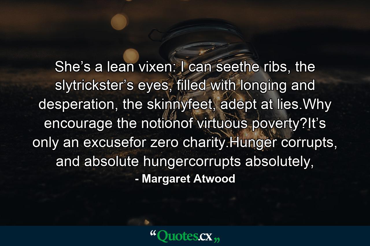 She’s a lean vixen: I can seethe ribs, the slytrickster’s eyes, filled with longing and desperation, the skinnyfeet, adept at lies.Why encourage the notionof virtuous poverty?It’s only an excusefor zero charity.Hunger corrupts, and absolute hungercorrupts absolutely, - Quote by Margaret Atwood