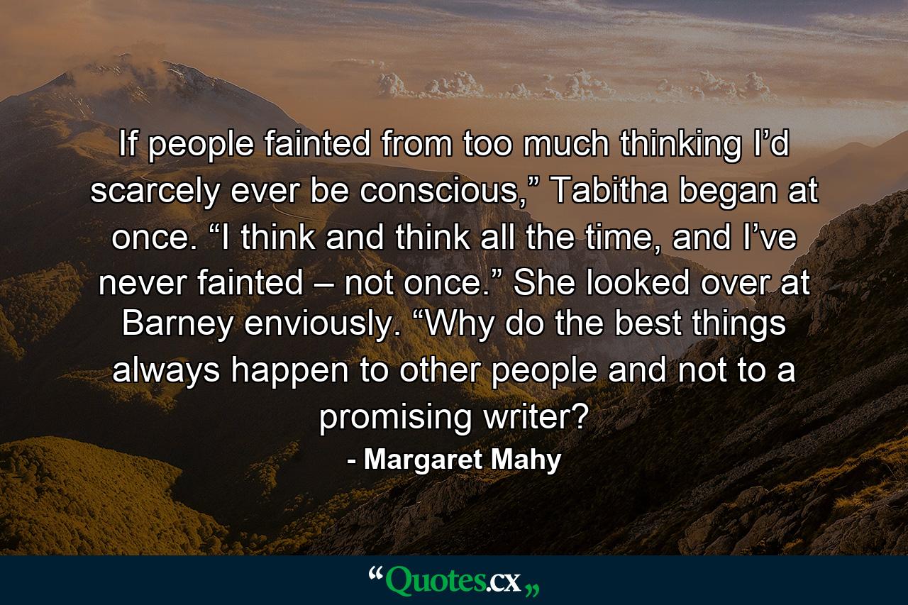 If people fainted from too much thinking I’d scarcely ever be conscious,” Tabitha began at once. “I think and think all the time, and I’ve never fainted – not once.” She looked over at Barney enviously. “Why do the best things always happen to other people and not to a promising writer? - Quote by Margaret Mahy