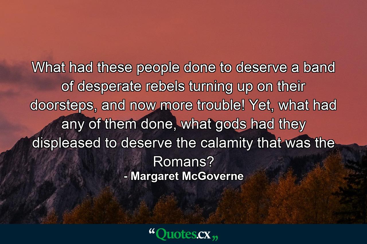 What had these people done to deserve a band of desperate rebels turning up on their doorsteps, and now more trouble! Yet, what had any of them done, what gods had they displeased to deserve the calamity that was the Romans? - Quote by Margaret McGoverne