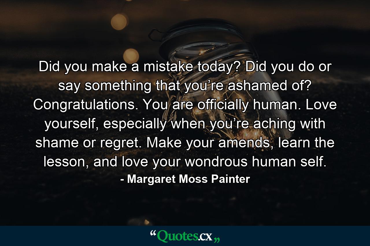 Did you make a mistake today? Did you do or say something that you’re ashamed of? Congratulations. You are officially human. Love yourself, especially when you’re aching with shame or regret. Make your amends, learn the lesson, and love your wondrous human self. - Quote by Margaret Moss Painter